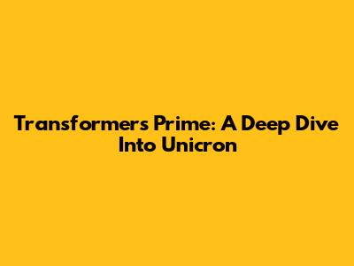 Transformers Prime: A Deep Dive Into Unicron