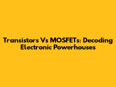 Transistors Vs MOSFETs: Decoding Electronic Powerhouses