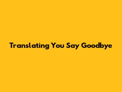 Translating "You Say Goodbye"