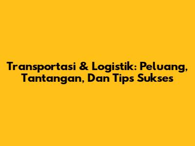 Transportasi & Logistik: Peluang, Tantangan, Dan Tips Sukses