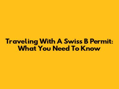 Traveling With A Swiss B Permit: What You Need To Know
