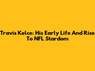 Travis Kelce: His Early Life And Rise To NFL Stardom