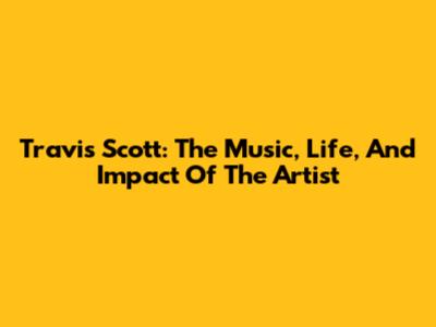 Travis Scott: The Music, Life, And Impact Of The Artist