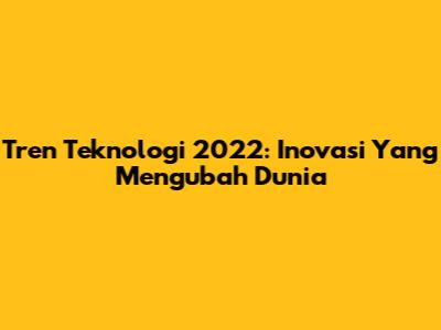 Tren Teknologi 2022: Inovasi Yang Mengubah Dunia