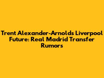 Trent Alexander-Arnold's Liverpool Future: Real Madrid Transfer Rumors