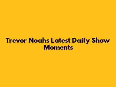 Trevor Noah's Latest Daily Show Moments