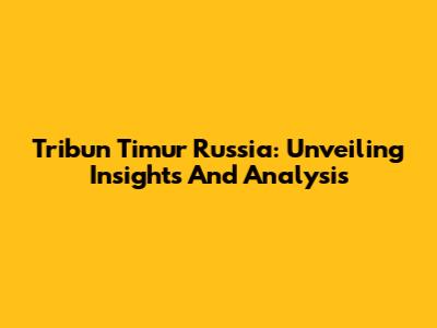 Tribun Timur Russia: Unveiling Insights And Analysis