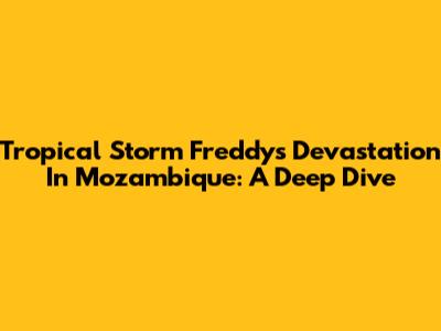 Tropical Storm Freddy's Devastation In Mozambique: A Deep Dive
