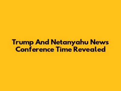 Trump And Netanyahu News Conference Time Revealed