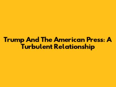 Trump And The American Press: A Turbulent Relationship