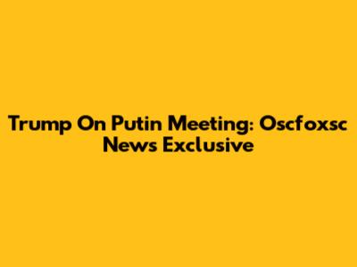 Trump On Putin Meeting: Oscfoxsc News Exclusive