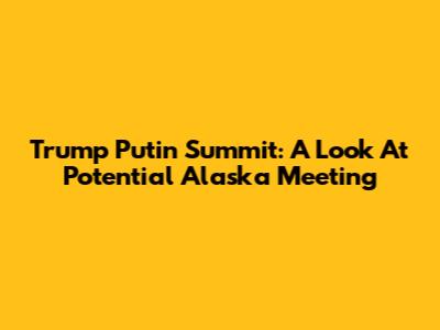 Trump Putin Summit: A Look At Potential Alaska Meeting