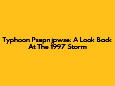 Typhoon Psepnjpwse: A Look Back At The 1997 Storm