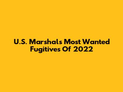U.S. Marshals Most Wanted Fugitives Of 2022