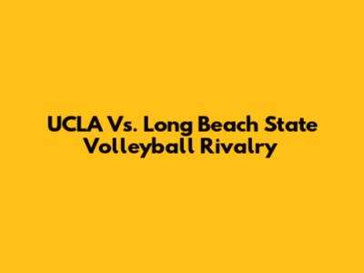 UCLA Vs. Long Beach State Volleyball Rivalry