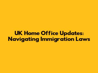 UK Home Office Updates: Navigating Immigration Laws