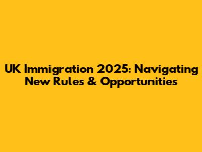UK Immigration 2025: Navigating New Rules & Opportunities