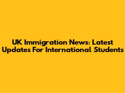 UK Immigration News: Latest Updates For International Students