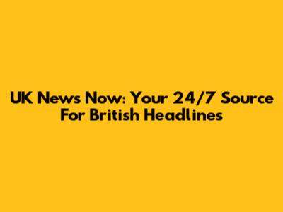 UK News Now: Your 24/7 Source For British Headlines