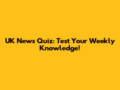 UK News Quiz: Test Your Weekly Knowledge!