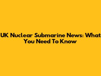 UK Nuclear Submarine News: What You Need To Know