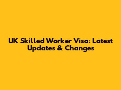 UK Skilled Worker Visa: Latest Updates & Changes