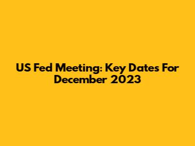 US Fed Meeting: Key Dates For December 2023
