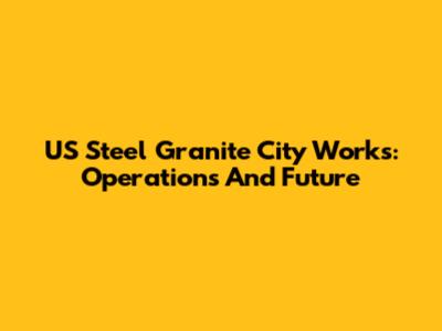 US Steel Granite City Works: Operations And Future