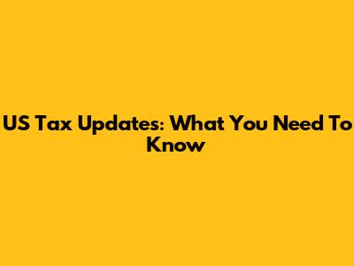 US Tax Updates: What You Need To Know