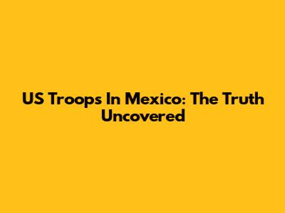 US Troops In Mexico: The Truth Uncovered