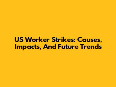 US Worker Strikes: Causes, Impacts, And Future Trends