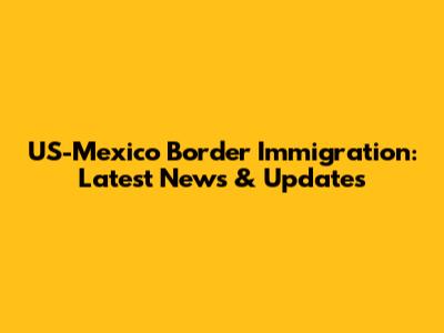 US-Mexico Border Immigration: Latest News & Updates