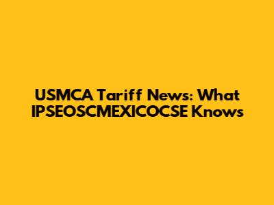 USMCA Tariff News: What IPSEOSCMEXICOCSE Knows