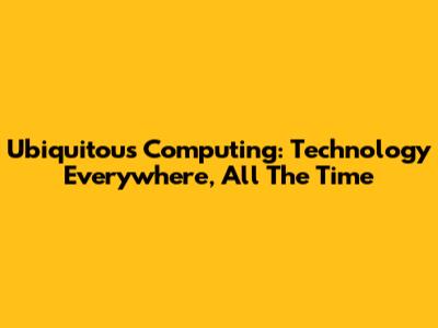 Ubiquitous Computing: Technology Everywhere, All The Time