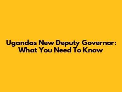 Uganda's New Deputy Governor: What You Need To Know
