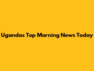 Uganda's Top Morning News Today