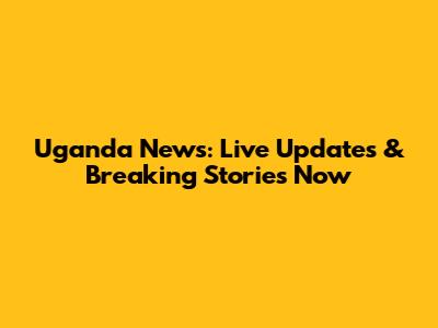 Uganda News: Live Updates & Breaking Stories Now