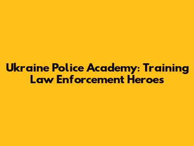 Ukraine Police Academy: Training Law Enforcement Heroes