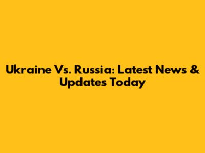 Ukraine Vs. Russia: Latest News & Updates Today