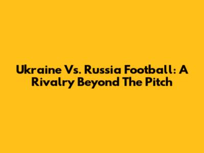Ukraine Vs. Russia Football: A Rivalry Beyond The Pitch