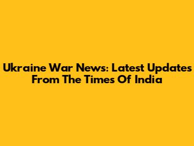 Ukraine War News: Latest Updates From The Times Of India