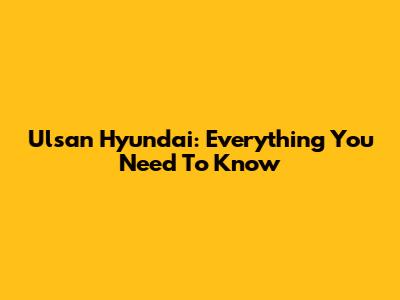 Ulsan Hyundai: Everything You Need To Know