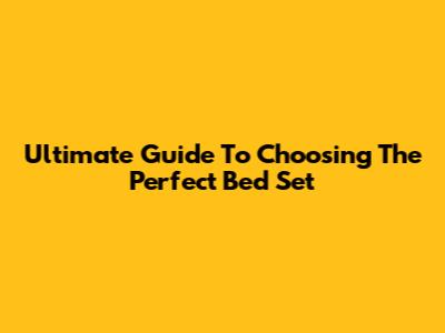 Ultimate Guide To Choosing The Perfect Bed Set