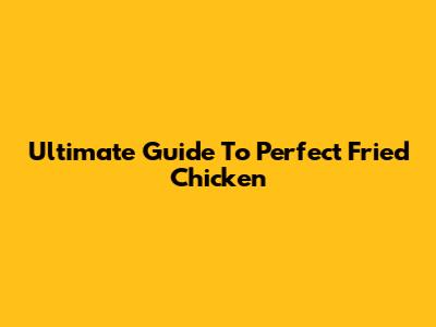Ultimate Guide To Perfect Fried Chicken
