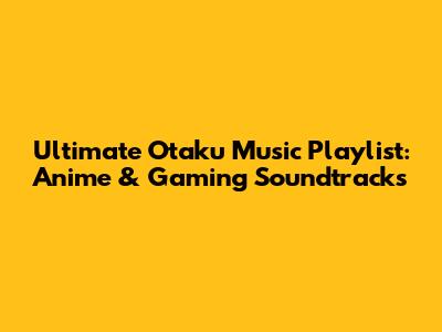 Ultimate Otaku Music Playlist: Anime & Gaming Soundtracks