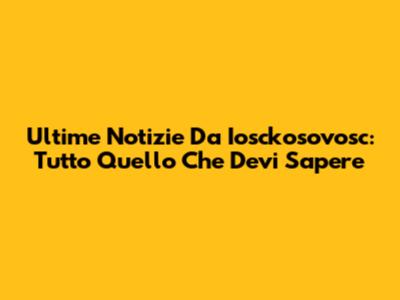 Ultime Notizie Da Iosckosovosc: Tutto Quello Che Devi Sapere