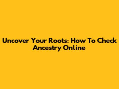 Uncover Your Roots: How To Check Ancestry Online