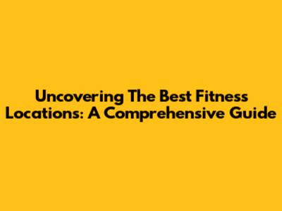 Uncovering The Best Fitness Locations: A Comprehensive Guide