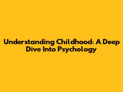 Understanding Childhood: A Deep Dive Into Psychology