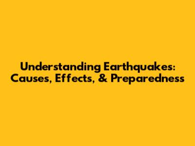 Understanding Earthquakes: Causes, Effects, & Preparedness